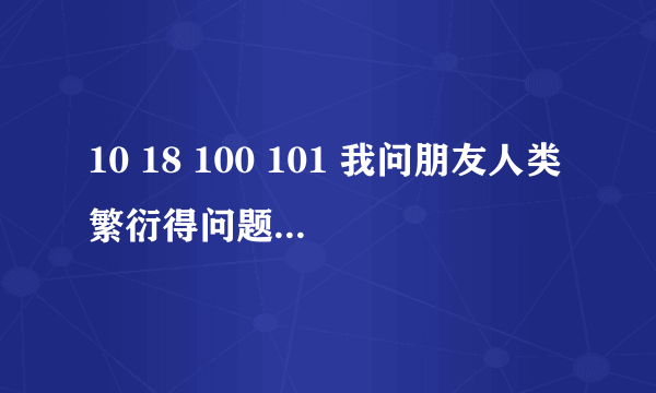 10 18 100 101 我问朋友人类繁衍得问题 他回答我这个 是什么意思 在线等有分