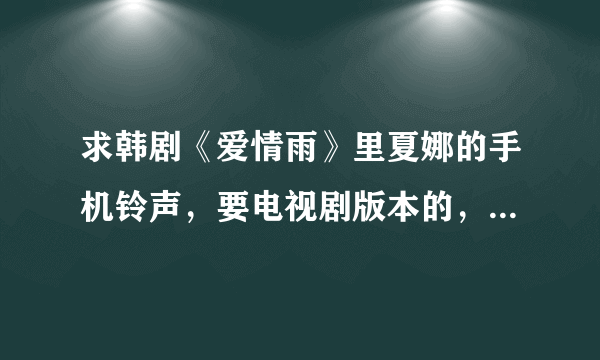 求韩剧《爱情雨》里夏娜的手机铃声，要电视剧版本的，要非自截的清晰完整版，不要有电视剧背景杂音的！