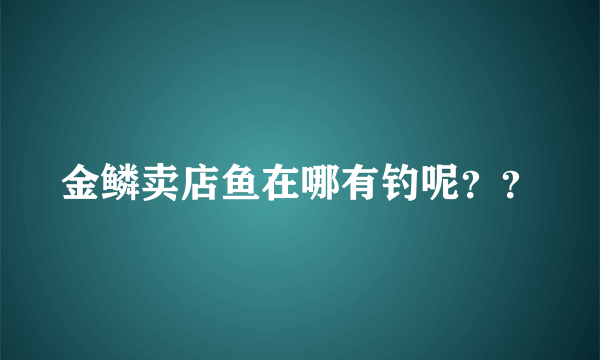 金鳞卖店鱼在哪有钓呢？？