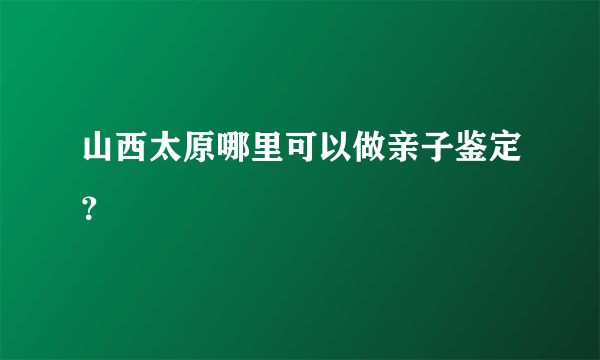 山西太原哪里可以做亲子鉴定？