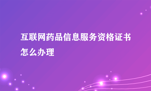 互联网药品信息服务资格证书怎么办理