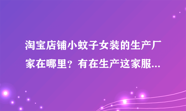 淘宝店铺小蚊子女装的生产厂家在哪里？有在生产这家服装厂上班的吗？