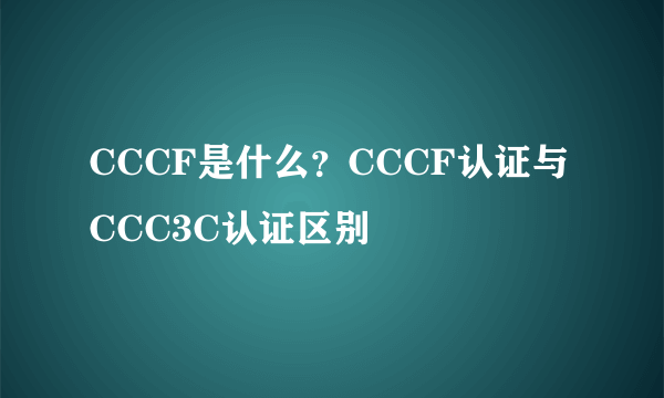 CCCF是什么？CCCF认证与CCC3C认证区别