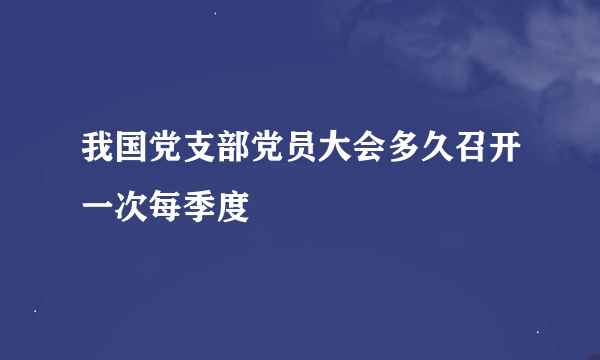 我国党支部党员大会多久召开一次每季度