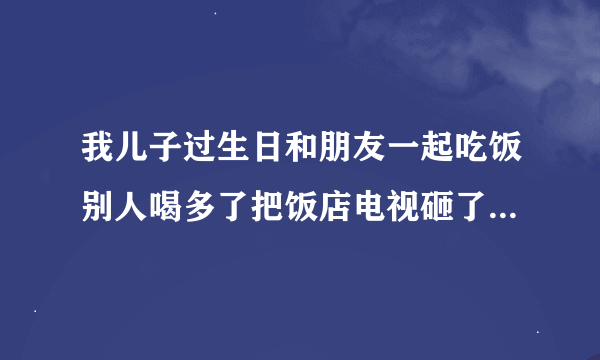 我儿子过生日和朋友一起吃饭别人喝多了把饭店电视砸了要求赔偿我儿子有责任吗