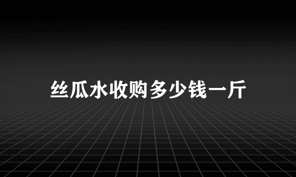 丝瓜水收购多少钱一斤