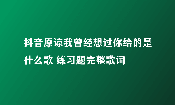 抖音原谅我曾经想过你给的是什么歌 练习题完整歌词