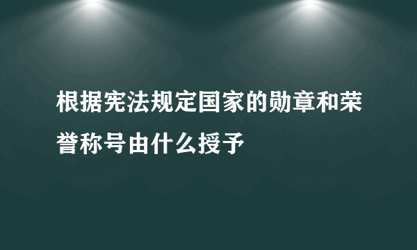 根据宪法规定国家的勋章和荣誉称号由什么授予