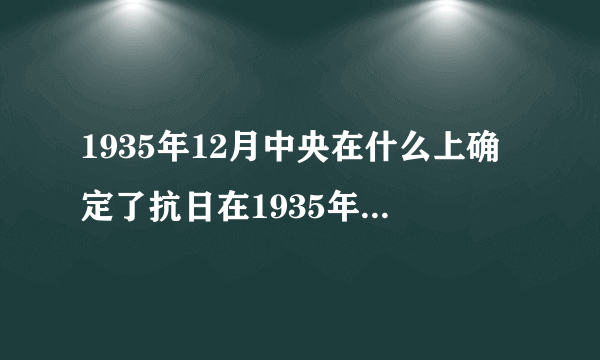 1935年12月中央在什么上确定了抗日在1935年12月哪次会议确定抗日