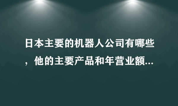 日本主要的机器人公司有哪些，他的主要产品和年营业额是怎样的？越详细越好，来几个大虾帮帮忙吧，谢谢啦~