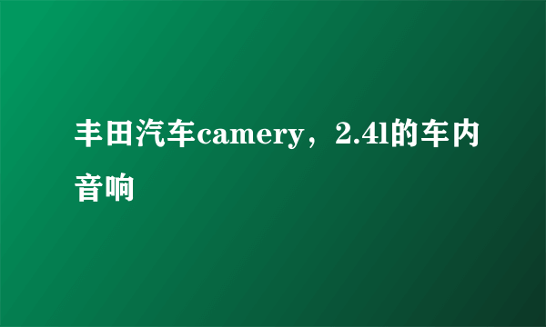 丰田汽车camery，2.4l的车内音响