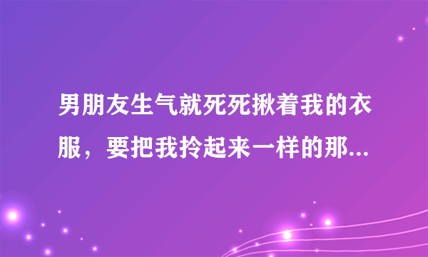 男朋友生气就死死揪着我的衣服，要把我拎起来一样的那种，生气的时候，在没人的地方就推我