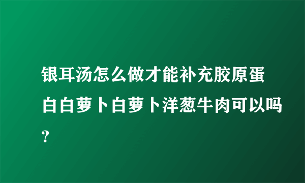 银耳汤怎么做才能补充胶原蛋白白萝卜白萝卜洋葱牛肉可以吗？