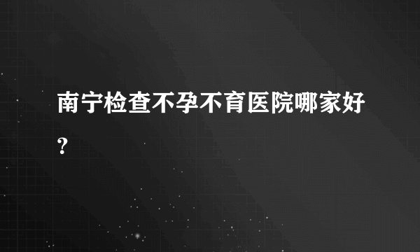 南宁检查不孕不育医院哪家好？