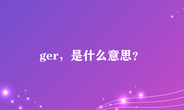 ger，是什么意思？