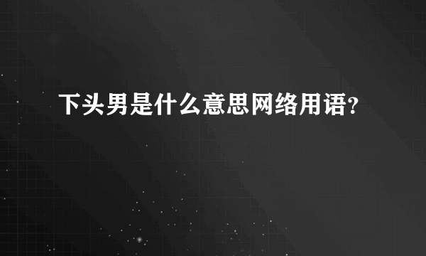 下头男是什么意思网络用语？