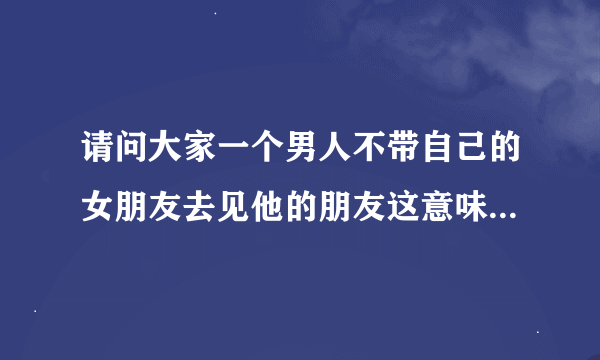 请问大家一个男人不带自己的女朋友去见他的朋友这意味着什么？而他的女朋友是漂亮的，他总是找借口说是怕