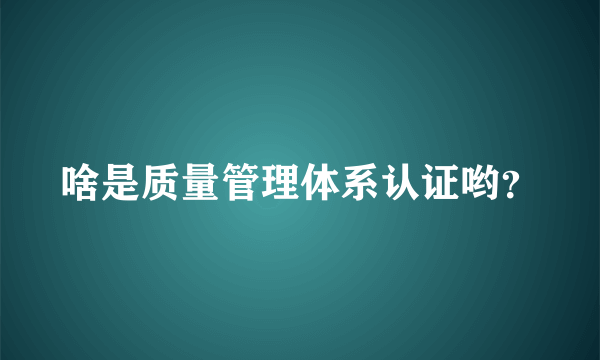 啥是质量管理体系认证哟？