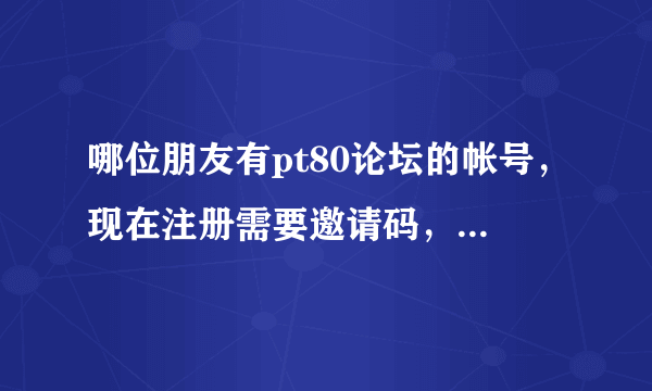 哪位朋友有pt80论坛的帐号，现在注册需要邀请码，如果方便，请赠送一个注册码，非常感谢！