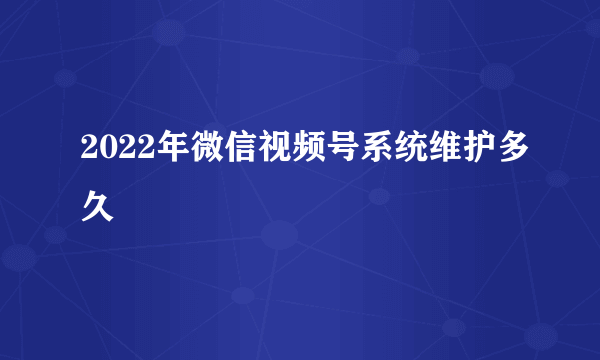 2022年微信视频号系统维护多久