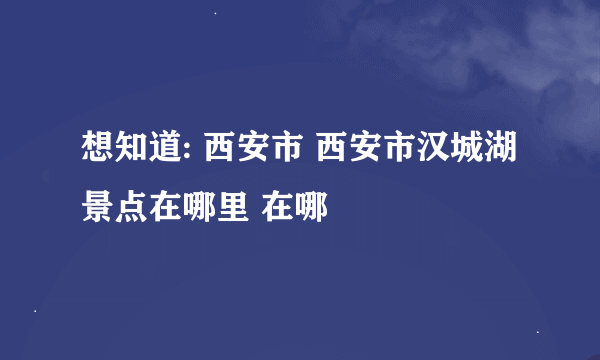 想知道: 西安市 西安市汉城湖景点在哪里 在哪