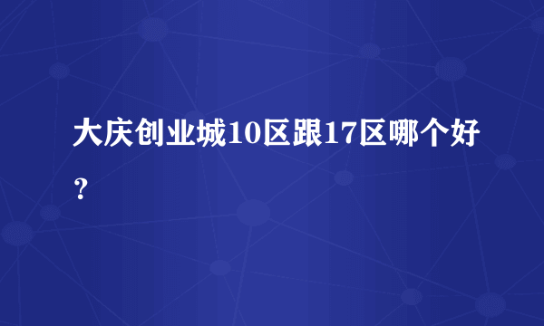 大庆创业城10区跟17区哪个好？