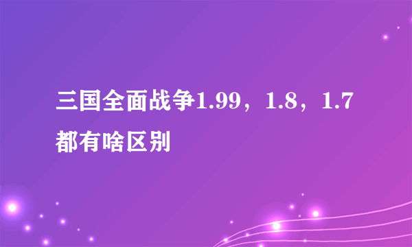 三国全面战争1.99，1.8，1.7都有啥区别