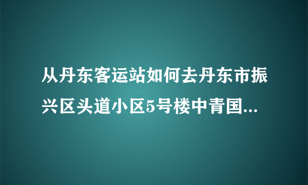 从丹东客运站如何去丹东市振兴区头道小区5号楼中青国旅写字楼