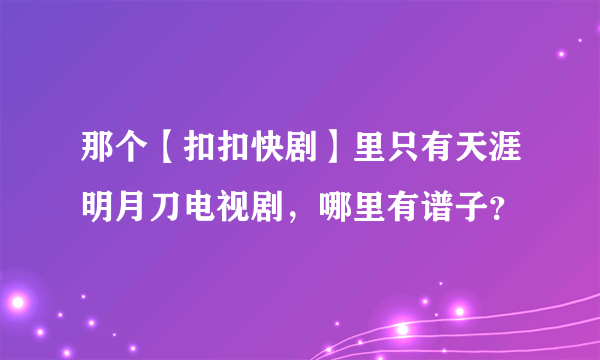 那个【扣扣快剧】里只有天涯明月刀电视剧，哪里有谱子？