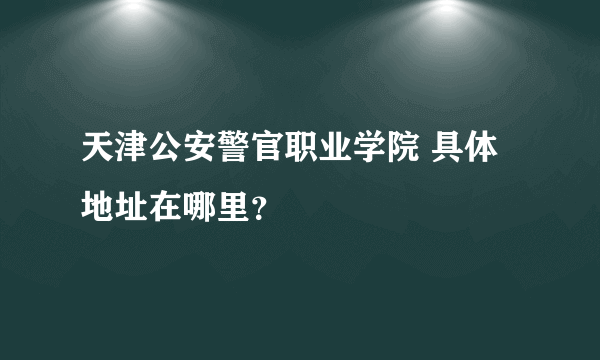 天津公安警官职业学院 具体地址在哪里？