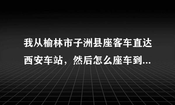 我从榆林市子洲县座客车直达西安车站，然后怎么座车到火车站座几路