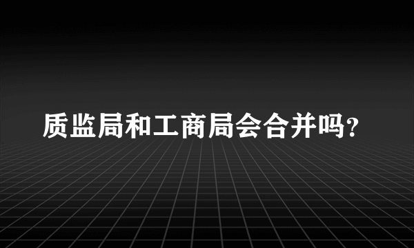 质监局和工商局会合并吗？