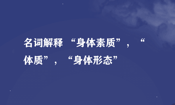 名词解释 “身体素质”，“体质”，“身体形态”