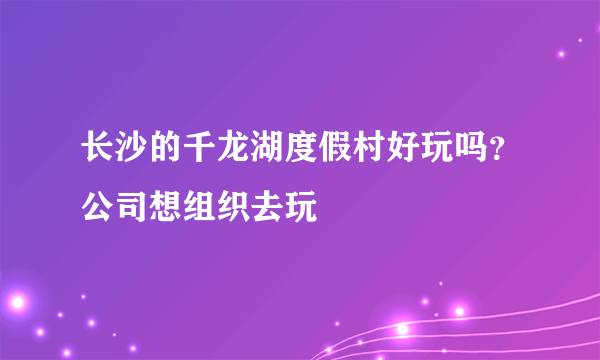 长沙的千龙湖度假村好玩吗？公司想组织去玩