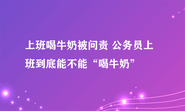 上班喝牛奶被问责 公务员上班到底能不能“喝牛奶”