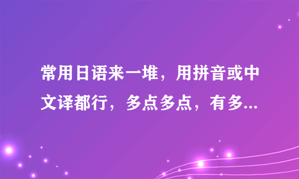 常用日语来一堆，用拼音或中文译都行，多点多点，有多少说多少，