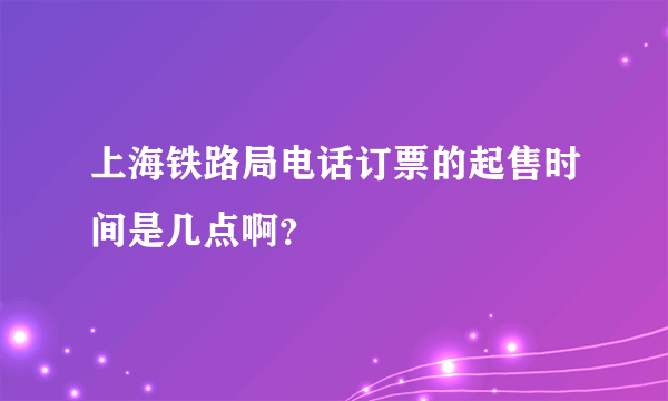 上海铁路局电话订票的起售时间是几点啊？