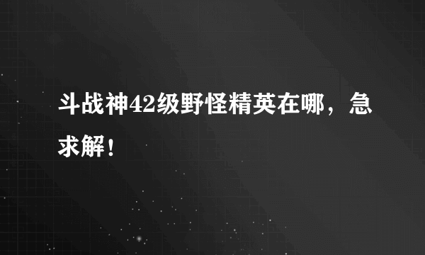 斗战神42级野怪精英在哪，急求解！