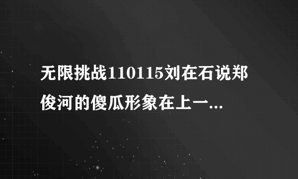 无限挑战110115刘在石说郑俊河的傻瓜形象在上一期节目已经不存在了，上一期是指哪一期？