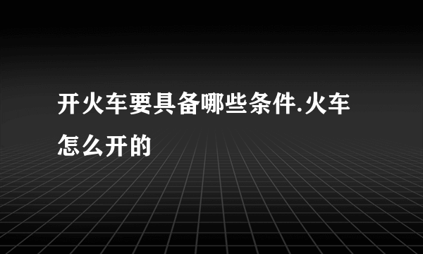 开火车要具备哪些条件.火车怎么开的