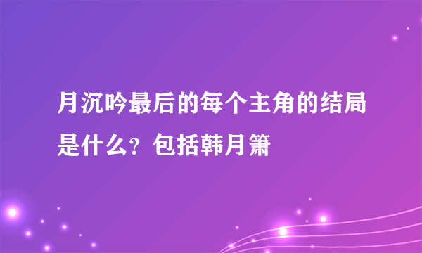 月沉吟最后的每个主角的结局是什么？包括韩月箫