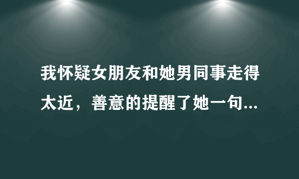 我怀疑女朋友和她男同事走得太近，善意的提醒了她一句“希望你以后离你同事远点”，她说我怀疑她而生气，