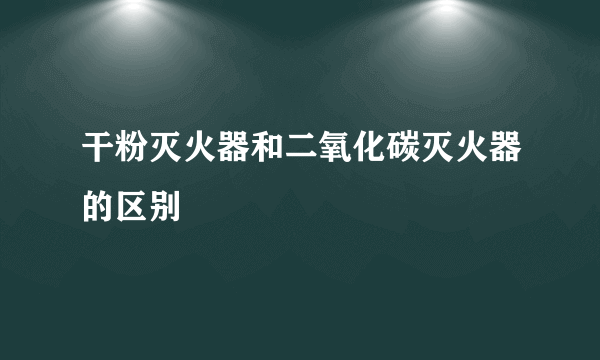 干粉灭火器和二氧化碳灭火器的区别