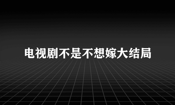 电视剧不是不想嫁大结局