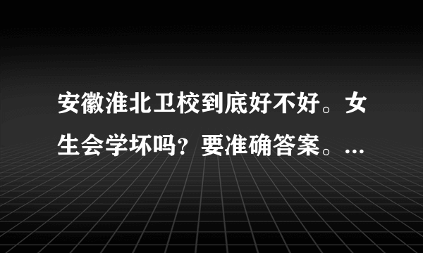 安徽淮北卫校到底好不好。女生会学坏吗？要准确答案。谢谢。。急需