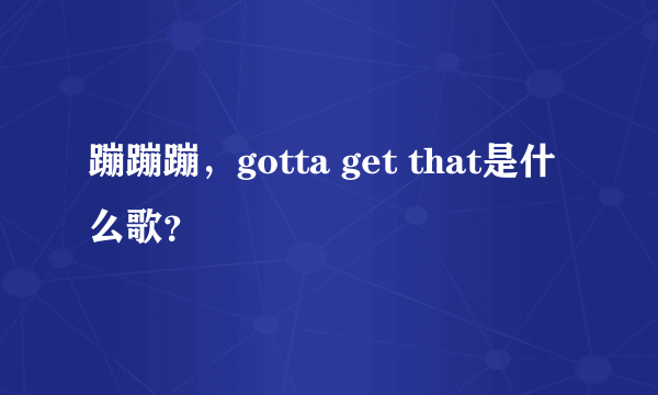 蹦蹦蹦，gotta get that是什么歌？