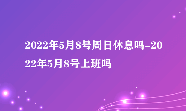 2022年5月8号周日休息吗-2022年5月8号上班吗