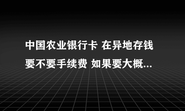 中国农业银行卡 在异地存钱要不要手续费 如果要大概收多少手续费