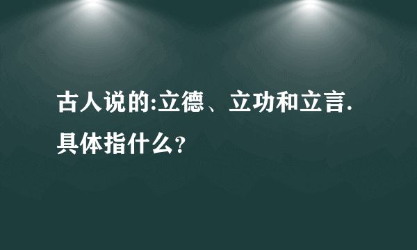 古人说的:立德、立功和立言.具体指什么？