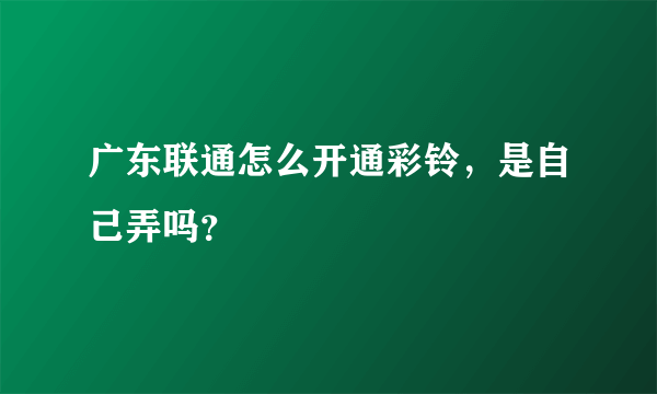 广东联通怎么开通彩铃，是自己弄吗？